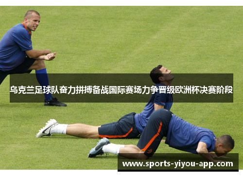 乌克兰足球队奋力拼搏备战国际赛场力争晋级欧洲杯决赛阶段